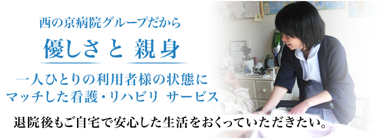 西の京病院グループだから優しさ と 親身 一人ひとりの利用者様の状態にマッチした看護・リハビリ サービス 退院後もご自宅で安心した生活をおくっていただきたい。