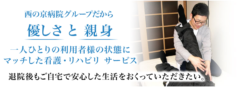 西の京病院グループだから優しさ と 親身 一人ひとりの利用者様の状態にマッチした看護・リハビリ サービス 退院後もご自宅で安心した生活をおくっていただきたい。