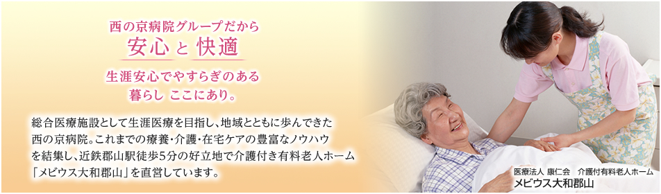 医療法人 康仁会　介護付有料老人ホーム　メビウス大和郡山 西の京病院グループだから安心 と 快適 生涯安心でやすらぎのある暮らし ここにあり。総合医療施設として生涯医療を目指し、地域とともに歩んできた西の京病院。これまでの療養・介護・在宅ケアの豊富なノウハウを結集し、近鉄郡山駅徒歩５分の好立地で介護付き有料老人ホーム「メビウス大和郡山」を直営しています。