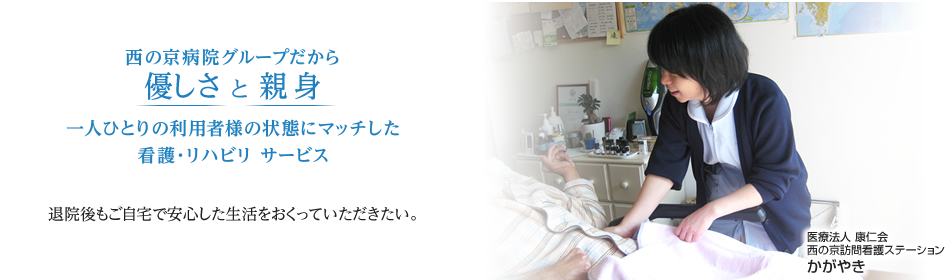 医療法人 康仁会　西の京訪問看護ステーション　かがやき 西の京病院グループだから優しさ と 親身 一人ひとりの利用者様の状態にマッチした看護・リハビリ サービス 退院後もご自宅で安心した生活をおくっていただきたい。