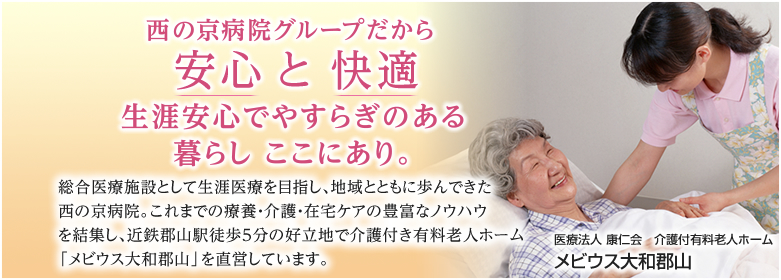 医療法人 康仁会　介護付有料老人ホーム　メビウス大和郡山 西の京病院グループだから安心 と 快適 生涯安心でやすらぎのある暮らし ここにあり。総合医療施設として生涯医療を目指し、地域とともに歩んできた西の京病院。これまでの療養・介護・在宅ケアの豊富なノウハウを結集し、近鉄郡山駅徒歩５分の好立地で介護付き有料老人ホーム「メビウス大和郡山」を直営しています。