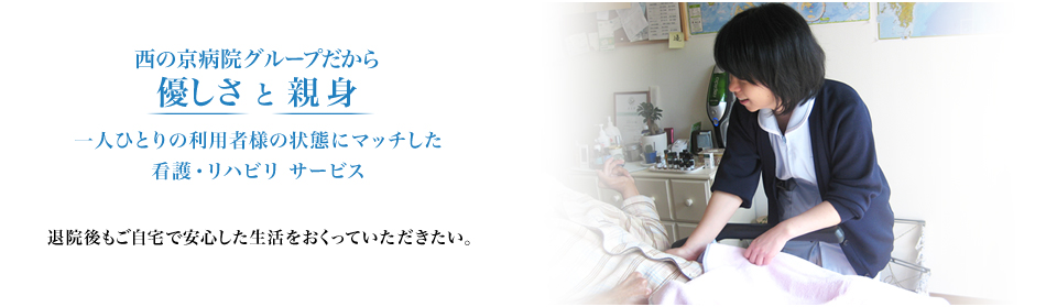 西の京病院グループだから優しさ と 親身 一人ひとりの利用者様の状態にマッチした看護・リハビリ サービス 退院後もご自宅で安心した生活をおくっていただきたい。