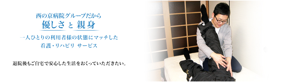 西の京病院グループだから優しさ と 親身 一人ひとりの利用者様の状態にマッチした看護・リハビリ サービス 退院後もご自宅で安心した生活をおくっていただきたい。