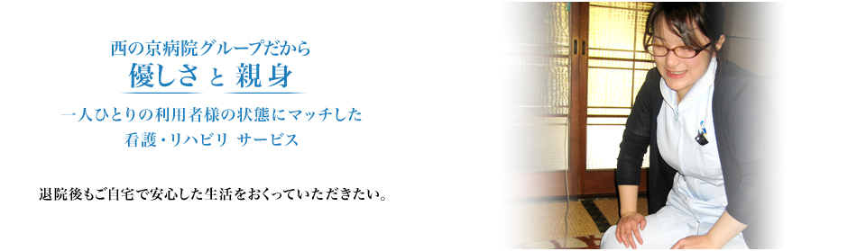 西の京病院グループだから優しさ と 親身 一人ひとりの利用者様の状態にマッチした看護・リハビリ サービス 退院後もご自宅で安心した生活をおくっていただきたい。