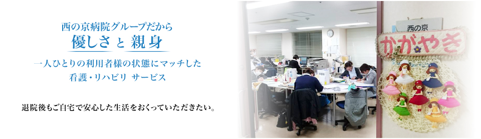 西の京病院グループだから優しさ と 親身 一人ひとりの利用者様の状態にマッチした看護・リハビリ サービス 退院後もご自宅で安心した生活をおくっていただきたい。