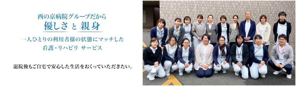 西の京病院グループだから優しさ と 親身 一人ひとりの利用者様の状態にマッチした看護・リハビリ サービス 退院後もご自宅で安心した生活をおくっていただきたい。