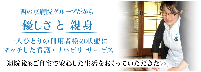 西の京病院グループだから優しさ と 親身 一人ひとりの利用者様の状態にマッチした看護・リハビリ サービス 退院後もご自宅で安心した生活をおくっていただきたい。