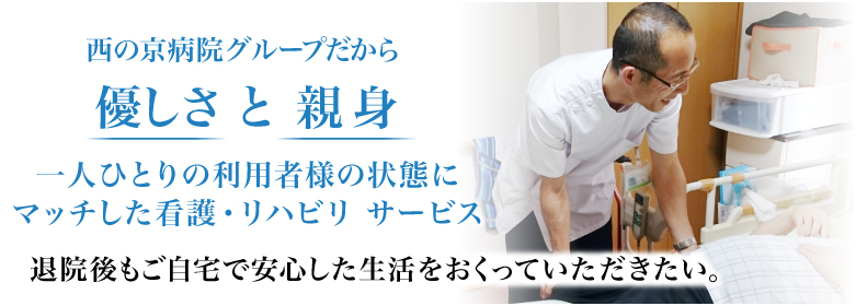 西の京病院グループだから優しさ と 親身 一人ひとりの利用者様の状態にマッチした看護・リハビリ サービス 退院後もご自宅で安心した生活をおくっていただきたい。