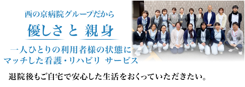 西の京病院グループだから優しさ と 親身 一人ひとりの利用者様の状態にマッチした看護・リハビリ サービス 退院後もご自宅で安心した生活をおくっていただきたい。