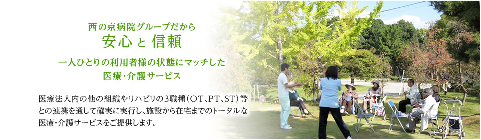 西の京病院グループだから安心 と 信頼 一人ひとりの利用者様の状態にマッチした医療・介護サービス 医療法人内の他の組織やリハビリの３職種（OT、PT、ST）等との連携を通して確実に実行し、施設から在宅までのトータルな医療・介護サービスをご提供します。