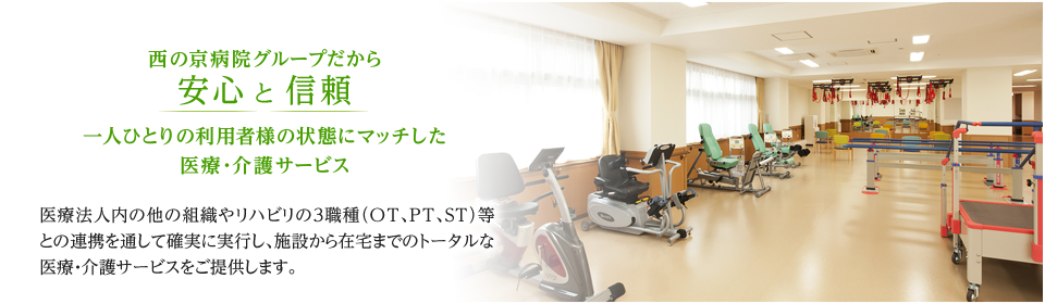 西の京病院グループだから安心 と 信頼 一人ひとりの利用者様の状態にマッチした医療・介護サービス 医療法人内の他の組織やリハビリの３職種（OT、PT、ST）等との連携を通して確実に実行し、施設から在宅までのトータルな医療・介護サービスをご提供します。