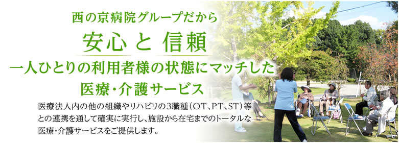 西の京病院グループだから安心 と 信頼 一人ひとりの利用者様の状態にマッチした医療・介護サービス 医療法人内の他の組織やリハビリの３職種（OT、PT、ST）等との連携を通して確実に実行し、施設から在宅までのトータルな医療・介護サービスをご提供します。