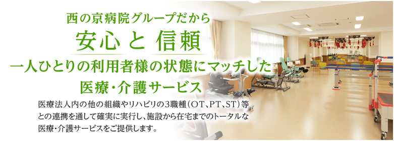 西の京病院グループだから安心 と 信頼 一人ひとりの利用者様の状態にマッチした医療・介護サービス 医療法人内の他の組織やリハビリの３職種（OT、PT、ST）等との連携を通して確実に実行し、施設から在宅までのトータルな医療・介護サービスをご提供します。